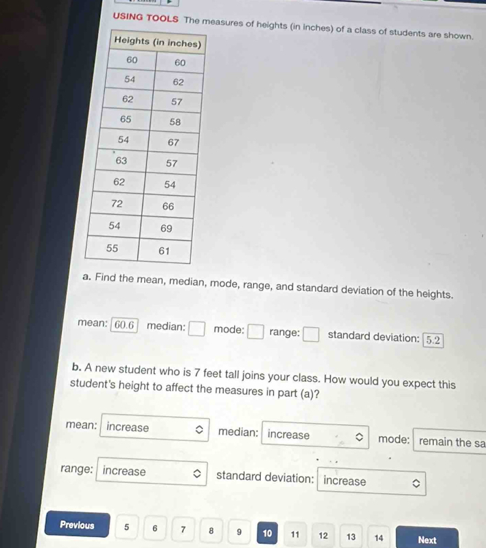 USING TOOLS The measures of heights (in inches) of a class of students are shown.
a. Find the mean, median, mode, range, and standard deviation of the heights.
mean: | 60.6 median: □ mode: □ range: □ standard deviation: | 5.2
b. A new student who is 7 feet tall joins your class. How would you expect this
student's height to affect the measures in part (a)?
mean: I increase median: increase mode: remain the sa
range: increase standard deviation: increase 。
Previous 5 6 7 8 9 10 11 12 13 14 Next