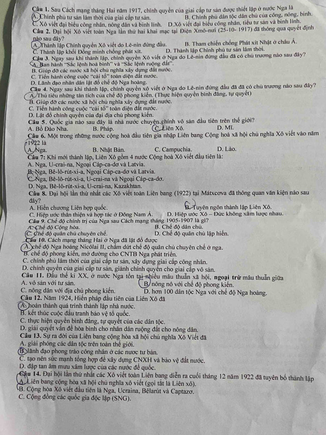 Sau Cách mạng tháng Hai năm 1917, chính quyền của giai cấp tư sản được thiết lập ở nước Nga là
A. Chính phủ tư sản lâm thời của giai cấp tư sản. B. Chính phủ dân tộc dân chủ của công, nông, binh.
C. Xô viết đại biểu công nhân, nông dân và binh lính. D.Xô viết đại biểu công nhân, tiểu tư sản và binh lính.
Câu 2. Đại hội Xô viết toàn Nga lần thứ hai khai mạc tại Điện Xmô-nưi (25-10-1917) đã thông qua quyết định
não sau đây?
A. Thành lập Chính quyền Xô viết do Lê-nin đứng đầu. B. Tham chiến chống Phát xít Nhật ở châu Á.
C. Thành lập khối Đồng minh chống phát xít. D. Thành lập Chính phủ tự sản lâm thời.
Cậu 3. Ngay sau khi thành lập, chính quyền Xô viết ở Nga do Lê-nin đứng đầu đã có chủ trương nào sau đây?
A. Ban hành ''Sắc lệnh hoà bình'' và ''Sắc lệnh ruộng đất''.
B. Giúp đỡ các nước xã hội chù nghĩa xây dựng đất nước.
C. Tiến hành công cuộc “cải tổ” toàn diện đất nước.
D. Lãnh đạo nhân dân lật đổ chế độ Nga hoàng.
Cầu 4. Ngay sau khi thành lập, chính quyền xộ viết ở Nga do Lê-nin đứng đầu đã đã có chủ trương nào sau đây?
A/ Thủ tiêu những tàn tích của chế độ phong kiến. (Thực hiện quyền bình đăng, tự quyết)
B. Giúp đỡ các nước xã hội chủ nghĩa xây dựng đất nước.
C. Tiền hành cộng cuộc “cải tổ” toàn diện đất nước.
D. Lật đồ chính quyền của đại địa chủ phong kiến.
Câu 5. Quốc gia nào sau đây là nhà nước chuyện chính vô sản đầu tiên trên thế giới?
A. Bồ Đảo Nha. B. Pháp. C. Liên Xô. D. Mĩ.
Câu 6. Một trong những nước cộng hoà đầu tiên gia nhập Liên bang Cộng hoà xã hội chủ nghĩa Xô viết vào năm
1922 là
A. Nga. B. Nhật Bản. C. Campuchia. D. Lào.
Câu 7: Khi mới thành lập, Liên Xô gồm 4 nước Cộng hoà Xô viết đầu tiên là:
A. Nga, U-crai-na, Ngoại Cáp-ca-dơ và Latvia.
B Nga, Bê-lô-rút-xi-a, Ngoại Cáp-ca-dơ và Latvia.
C Nga, Bê-lô-rút-xi-a, U-crai-na và Ngoại Cáp-ca-dơ.
D. Nga, Bê-lô-rût-xi-a, U-crai-na, Kazakhtan.
Cầu 8. Đại hội lần thứ nhất các Xô viết toàn Liên bang (1922) tại Mátxcơva đã thông quan văn kiện nào sau
dây?
A. Hiến chương Liên hợp quốc. B. Tuyên ngôn thành lập Liên Xô,
C. Hiệp ước thân thiện và hợp tác ở Đông Nam Á.  D. Hiệp ước Xô - Đức không xâm lược nhau.
Câu 9. Chế độ chính trị của Nga sau Cách mạng tháng 1905-1907 là gì?
A. Chế độ Cộng hòa. B. Chế độ dân chủ.
C. Chế độ quân chủ chuyên chế D. Chế độ quân chủ lập hiến.
Cầu 10. Cách mạng tháng Hai ở Nga đã lật đồ được
( A chế độ Nga hoàng Nicôlai II, chẩm dứt chế độ quân chủ chuyên chế ở nga.
* B. chế độ phong kiến, mở đường cho CNTB Nga phát triển.
C. chính phủ lâm thời của giai cấp tư sản, xây dựng giai cấp công nhân.
D. chính quyền của giai cấp tư sản, giành chính quyền cho giai cấp vô sản.
Câu 11. Đầu thế ki XX, ở nước Nga tồn tại nhiều mâu thuẫn xã hội, ngoại trừ mâu thuẫn giữa
A. vô sản với tư sản.  B nông nô với chế độ phong kiến.
C. nông dân với địa chủ phong kiến. D. hơn 100 dân tộc Nga với chế độ Nga hoàng.
Câu 12. Năm 1924, Hiến pháp đầu tiên của Liên Xô đã
A. hoàn thành quá trình thành lập nhà nước.
B. kết thúc cuộc đấu tranh bảo vệ tổ quốc.
C. thực hiện quyền bình đẳng, tự quyết của các dân tộc.
D. giải quyết vấn đề hòa bình cho nhân dân ruộng đất cho nông dân.
Câu 13. Sự ra đời của Liên bang cộng hòa xã hội chủ nghĩa Xô Viết đã
A. giải phóng các dân tộc trên toàn thể giới.
B lãnh đạo phong trào công nhân ở các nược tư bản.
C. tạo nên sức mạnh tổng hợp để xây dựng CNXH và bảo vệ đất nước.
D. đập tan âm mưu xâm lược của các nước để quốc.
Cậu 14. Đại hội lần thứ nhất các Xô viết toàn Liên bang diễn ra cuối tháng 12 năm 1922 đã tuyên bố thành lập
A Liên bang cộng hòa xã hội chủ nghĩa xô viết (gọi tắt là Liên xô).
B. Cộng hòa Xô viết đầu tiên là Nga, Ucraina, Bêlarút và Captazơ.
C. Cộng đồng các quốc gia độc lập (SNG).