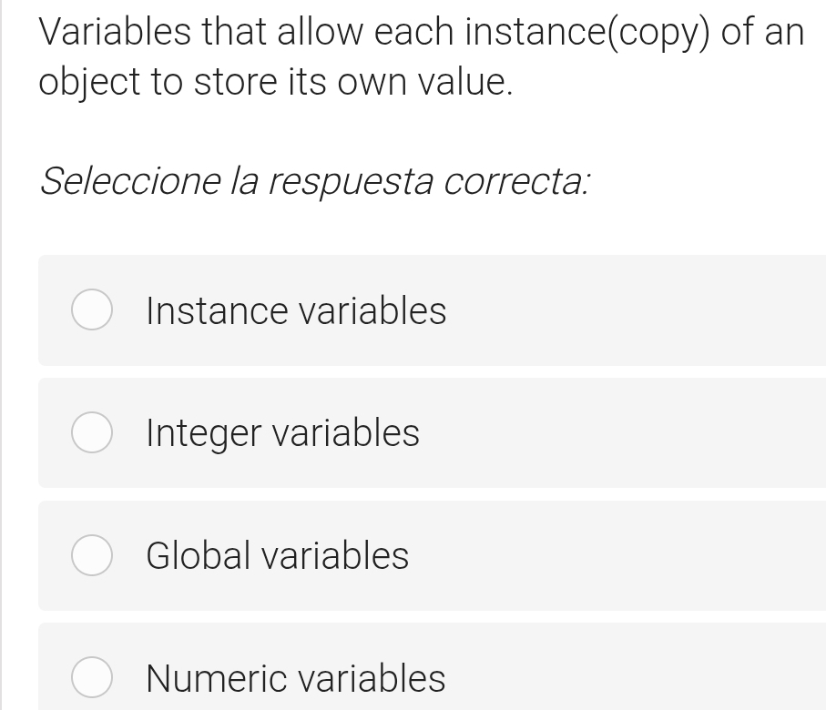 Variables that allow each instance(copy) of an
object to store its own value.
Seleccione la respuesta correcta:
Instance variables
Integer variables
Global variables
Numeric variables