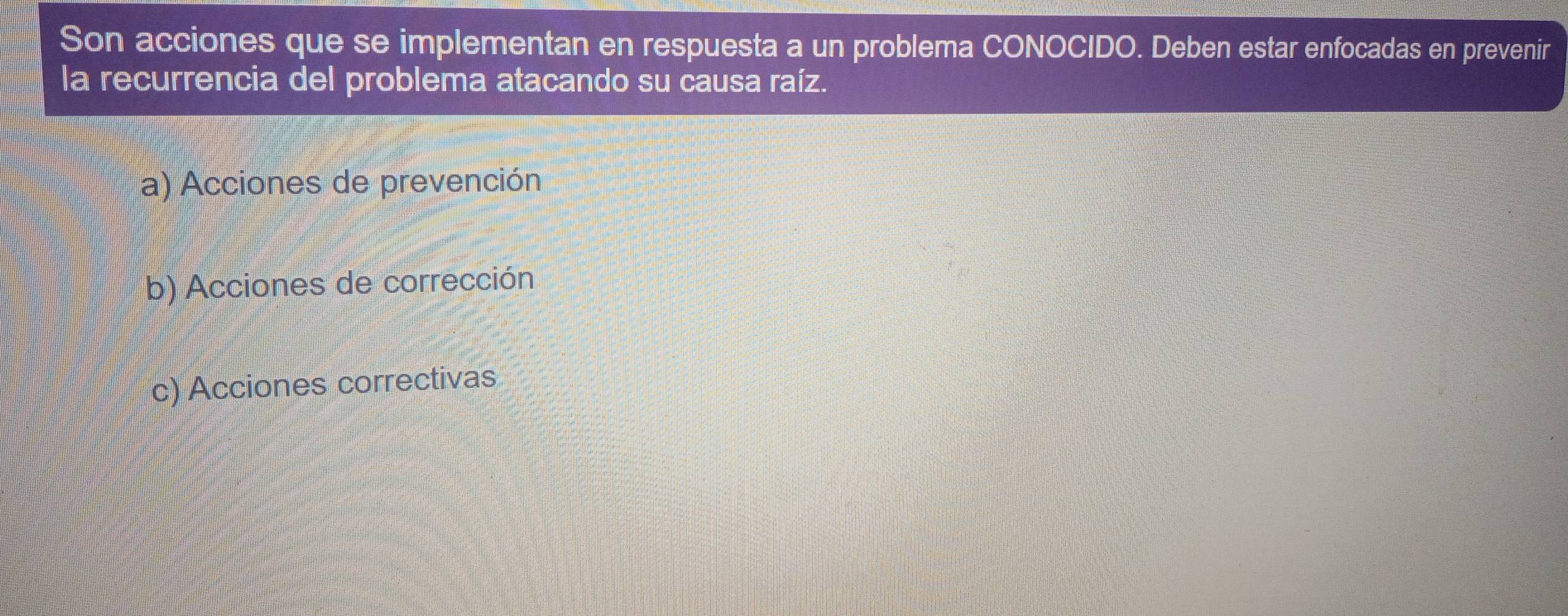 Son acciones que se implementan en respuesta a un problema CONOCIDO. Deben estar enfocadas en prevenir
la recurrencia del problema atacando su causa raíz.
a) Acciones de prevención
b) Acciones de corrección
c) Acciones correctivas