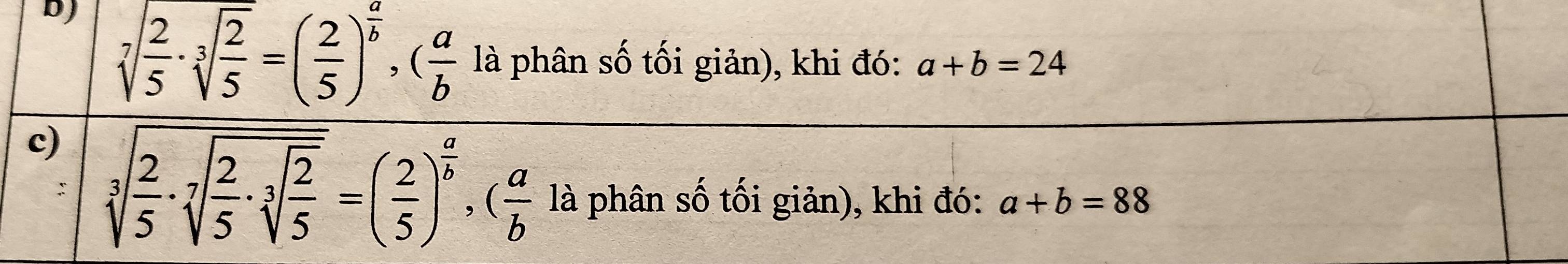 D) sqrt[7](frac 2)5· sqrt[3](frac 2)5=( 2/5 )^ a/b , ( a/b  là phân số tối giản), khi đó: a+b=24
c) sqrt[3](frac 2)5· sqrt[7](frac 2)5· sqrt[3](frac 2)5=( 2/5 )^ a/b , ( a/b  là phân số tối giản), khi đó: a+b=88.