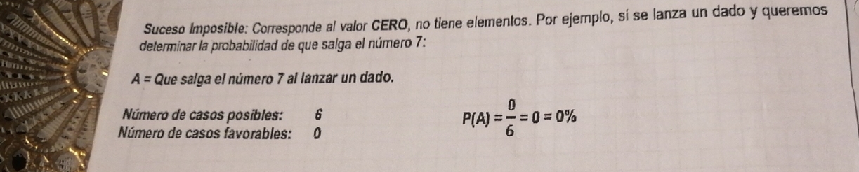 Suceso Imposible: Corresponde al valor CERO, no tiene elementos. Por ejemplo, si se lanza un dado y queremos 
determinar la probabilidad de que salga el número 7 :
A= Que salga el número 7 al lanzar un dado. 
Número de casos posibles: 6
Número de casos favorables: 0
P(A)= 0/6 =0=0%