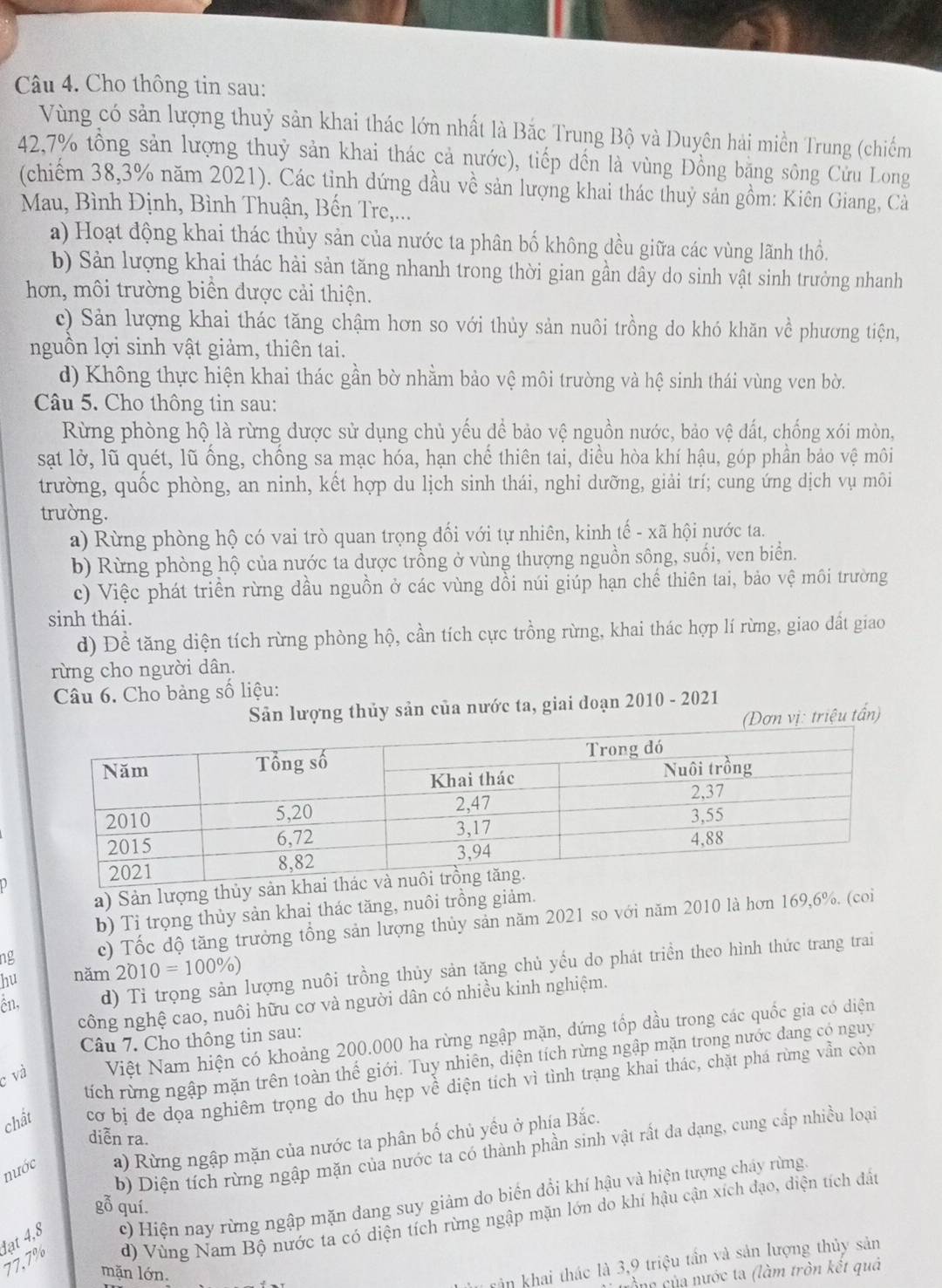 Cho thông tin sau:
Vùng có sản lượng thuỷ sản khai thác lớn nhất là Bắc Trung Bộ và Duyên hải miền Trung (chiếm
42.7% tổng sản lượng thuỷ sản khai thác cả nước), tiếp dến là vùng Đồng bằng sông Cửu Long
(chiếm 38,3% năm 2021). Các tỉnh dứng dầu về sản lượng khai thác thuỷ sản gồm: Kiên Giang, Cả
Mau, Bình Định, Bình Thuận, Bến Tre,...
a) Hoạt động khai thác thủy sản của nước ta phân bố không đều giữa các vùng lãnh thổ.
b) Sản lượng khai thác hải sản tăng nhanh trong thời gian gần dây do sinh vật sinh trưởng nhanh
hơn, môi trường biển được cải thiện.
c) Sản lượng khai thác tăng chậm hơn so với thủy sản nuôi trồng do khó khăn về phương tiện,
nguồn lợi sinh vật giảm, thiên tai.
d) Không thực hiện khai thác gần bờ nhằm bảo vệ môi trường và hệ sinh thái vùng ven bờ.
Câu 5. Cho thông tin sau:
Rừng phòng hộ là rừng được sử dụng chủ yếu để bảo vệ nguồn nước, bảo vệ đất, chống xói mòn,
sạt lờ, lũ quét, lũ ống, chống sa mạc hóa, hạn chế thiên tai, diều hòa khí hậu, góp phần bảo vệ môi
trường, quốc phòng, an ninh, kết hợp du lịch sinh thái, nghi dưỡng, giải trí; cung ứng dịch vụ môi
trường.
a) Rừng phòng hộ có vai trò quan trọng đối với tự nhiên, kinh tế - xã hội nước ta.
b) Rừng phòng hộ của nước ta dược trồng ở vùng thượng nguồn sông, suối, ven biển.
c) Việc phát triển rừng dầu nguồn ở các vùng dồi núi giúp hạn chế thiên tai, bảo vệ môi trường
sinh thái.
d) Đề tăng diện tích rừng phòng hộ, cần tích cực trồng rừng, khai thác hợp lí rừng, giao dất giao
rừng cho người dân.
Câu 6. Cho bảng số liệu:
Sản lượng thủy sản của nước ta, giai đoạn 2010 - 2021
(Dơn vị: triệu tấn)
a) Sản lượng thủy sản kha
b) Tỉ trọng thủy sản khai thác tăng, nuôi trồng giảm.
ng c) Tốc dộ tăng trưởng tổng sản lượng thủy sản năm 2021 so với năm 2010 là hơn 169,6%. (coi
ên, d) Tỉ trọng sản lượng nuôi trồng thủy sản tăng chủ yếu do phát triển theo hình thức trang trai
hu năm 2010=100% )
công nghệ cao, nuôi hữu cơ và người dân có nhiều kinh nghiệm.
Câu 7. Cho thông tin sau:
c và Việt Nam hiện có khoảng 200.000 ha rừng ngập mặn, dứng tốp đầu trong các quốc gia có diện
tích rừng ngập mặn trên toàn thế giới. Tuy nhiên, diện tích rừng ngập mặn trong nước dang có nguy
chất cơ bị đe dọa nghiêm trọng do thu hẹp về diện tích vì tình trạng khai thác, chặt phá rừng vẫn còn
diễn ra.
nước a) Rừng ngập mặn của nước ta phân bố chủ yếu ở phía Bắc.
b) Diện tích rừng ngập mặn của nước ta có thành phần sinh vật rất đa dạng, cung cấp nhiều loại
lạt 4,8 c) Hiện nay rừng ngập mặn dang suy giảm do biến đổi khí hậu và hiện tượng cháy rừng,
gỗ quí.
77.7% d) Vùng Nam Bộ nước ta có diện tích rừng ngập mặn lớn do khí hậu cận xích đạo, diện tích đất
mặn lớn.
rân khai thác là 3,9 triệu tần và sản lượng thủy sản
Sna của nước ta (làm tròn kết quả