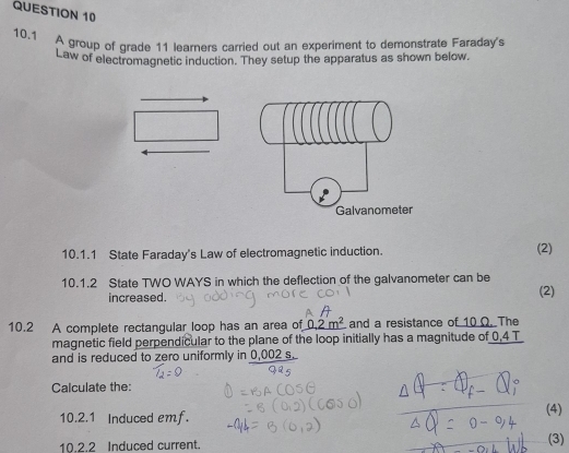 10.1 A group of grade 11 learners carried out an experiment to demonstrate Faraday's 
Law of electromagnetic induction. They setup the apparatus as shown below. 
10.1.1 State Faraday's Law of electromagnetic induction. (2) 
10.1.2 State TWO WAYS in which the deflection of the galvanometer can be (2) 
increased. 
10.2 A complete rectangular loop has an area of 0.2m^2 and a resistance of 10 Ω. The 
magnetic field perpendicular to the plane of the loop initially has a magnitude of 0,4 T
and is reduced to zero uniformly in 0,002 s. 
Calculate the: 
10.2.1 Induced emf. 
(4) 
10.2.2 Induced current. (3)