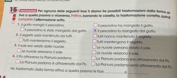 Per ognuna delle seguenti frasi ti diamo tre possibili trasformazioni dalla forma q. 
tiva a quella passiva o viceversa. Indica, barrando la casella, la trasformazione corretta, quindi 
completa l'affermazione sotto. 
1. Il gatto mangiò il pesciolino. Il pesciolino ha mangiato il gatto. 
Il pesciolino è stato mangiato dal gatto. x Il pesciolino fu mangiato dal gatto. 
2. Il segreto sarà mantenuto da tutti. Tutti hanno mantenuto il segreto. 
Tutti manterranno il segreto. Tutti mantengono il segreto. 
3. Il sole era velato dalle nuvole. Le nuvole avevano velato il sole. 
Le nuvole velavano il sole. Le nuvole velarono i sole. 
4. Il Po attraversa la Pianura padana. La Pianura padana era attraversata dal Po. 
La Pianura padana è attraversata dal Po. La Pianura padana verrà attraversata dal Po. 
Ho trasformato dalla forma attiva a quella passiva le frasi_ e 
_