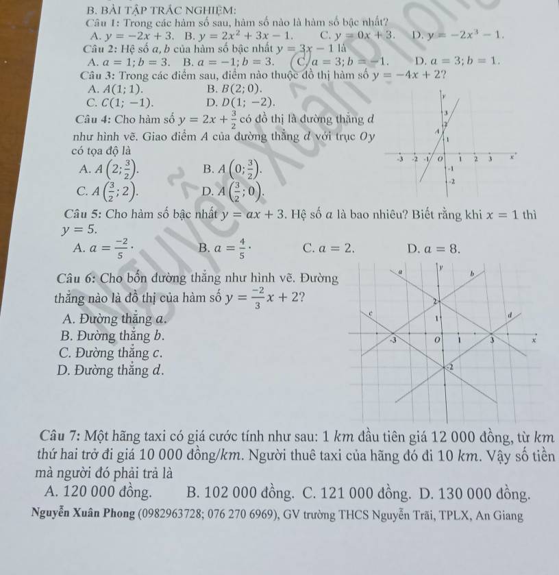 BẢI TậP TRÁC NGHIỆM:
Câu 1: Trong các hàm số sau, hàm số nào là hàm số bậc nhất?
A. y=-2x+3. B. y=2x^2+3x-1. C. y=0x+3. D. y=-2x^3-1.
Câu 2: Hệ số a, b của hàm số bậc nhất y=3x-1 là
A. a=1;b=3 B. a=-1;b=3. C a=3;b=-1. D. a=3;b=1.
Câu 3: Trong các điểm sau, điểm nào thuộc đồ thị hàm số y=-4x+2 ?
A. A(1;1). B. B(2;0).
C. C(1;-1). D. D(1;-2).
Câu 4: Cho hàm số y=2x+ 3/2  có đồ thị là dường thắng d
như hình vẽ. Giao điểm A của đường thẳng d với trục Oy
có tọa độ là
A. A(2; 3/2 ). B. A(0; 3/2 ).
C. A( 3/2 ;2). D. A( 3/2 ;0).
Câu 5: Cho hàm số bậc nhất y=ax+3. Hệ số a là bao nhiêu? Biết rằng khi x=1 thì
y=5.
A. a= (-2)/5 · B. a= 4/5 · C. a=2. D. a=8.
Câu 6: Cho bốn đường thắng như hình vẽ. Đường
thẳng nào là đồ thị của hàm số y= (-2)/3 x+2 2
A. Đường thắng a.
B. Đường thắng b.
C. Đường thắng c.
D. Đường thắng d.
Câu 7: Một hãng taxi có giá cước tính như sau: 1 km đầu tiên giá 12 000 đồng, từ km
thứ hai trở đi giá 10 000 đồng/km. Người thuê taxi của hãng đó đi 10 km. Vậy số tiền
mà người đó phải trả là
A. 120 000 đồng. B. 102 000 đồng. C. 121 000 đồng. D. 130 000 đồng.
Nguyễn Xuân Phong (0982963728; 076 270 6969), GV trường THCS Nguyễn Trãi, TPLX, An Giang