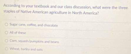 According to your textbook and our class discussion, what were the three
staples of Native American agriculture in North America?
Sugar cane, coffee, and chocolate
All of these
Corn, squash/pumpkins and beans
Wheat, barley and oats