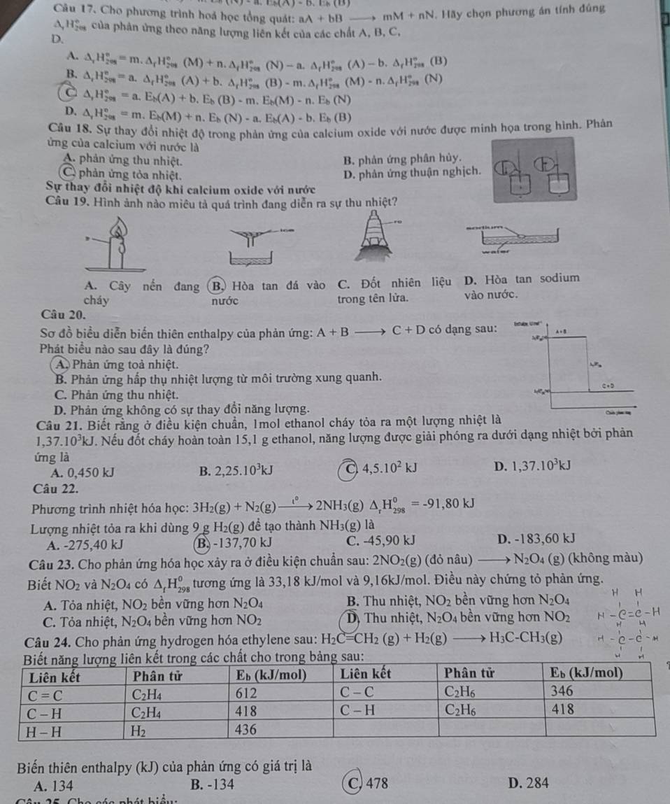 (iv)-a,EM/th(B,Eh,Eh(B)
Câu 17. Cho phương trình hoá học tổng quát: aA+bBto mM+nN. Hãy chọn phương án tính đủng
△ _2H_^circ  của phản ứng theo năng lượng liên kết của các chất A, B, C
D.
A. △ _rH_(2es)°=m.△ _rH_(7es)°(M)+n.△ _fH_(2es)°(N)-a.△ _rH_(208)°(A)-b.△ _rH_(2e)°(B)
B.
a △ _rH_(208)^o=a.△ _rH_(208)^o(A)+b.△ _rH_(208)^o(B)-m.△ _rH_(208)^(o_f)H_208H_(208)°(N)
△ ,H_(201)°=a.E_b(A)+b.E_b(B)-m.E_b(M)-n.E_b(N)
D. △ _rH_(2as)°=m.E_b(M)+n.E_b(N)-a.E_b(A)-b.E_b(B)
Câu 18. Sự thay đổi nhiệt độ trong phản ứng của calcium oxide với nước được minh họa trong hình. Phân
ứng của calcium với nước là
A. phản ứng thu nhiệt. B. phản ứng phân hủy.
C phản ứng tỏa nhiệt. D. phân ứng thuận nghịch.
Sự thay đổi nhiệt độ khi calcium oxide với nước
Câu 19. Hình ảnh nào miêu tả quá trình đang diễn ra sự thu nhiệt?
A. Cây nến đang B. Hòa tan đá vào C. Đốt nhiên liệu D. Hòa tan sodium
cháy nước trong tên lửa. vào nước.
Câu 20.
Sơ đồ biểu diễn biến thiên enthalpy của phản ứng: A+Bto C+D có dạng sau:
Phát biểu nào sau đây là đúng?
A. Phản ứng toả nhiệt.
B. Phản ứng hấp thụ nhiệt lượng từ môi trường xung quanh.
C. Phản ứng thu nhiệt.
D. Phản ứng không có sự thay đổi năng lượng. 
Câu 21. Biết rằng ở điều kiện chuẩn, Imol ethanol cháy tỏa ra một lượng nhiệt là
1,37.10^3kJ. Nếu đốt cháy hoàn toàn 15,1 g ethanol, năng lượng được giải phóng ra dưới dạng nhiệt bởi phản
ứng là
A. 0,450 kJ B. 2,25.10^3kJ a 4,5.10^2kJ D. 1,37.10^3kJ
Câu 22.
Phương trình nhiệt hóa học: 3H_2(g)+N_2(g)to 2NH_3( (g) △ _rH_(298)^0=-91,80kJ
Lượng nhiệt tỏa ra khi dùng 9 g H_2(g) để tạo thành NH_3(g)l 1
A. -275,40 kJ B, -137,70 kJ C. -45,90 kJ D. -183,60 kJ
Câu 23. Cho phản ứng hóa học xảy ra ở điều kiện chuẩn sau: 2NO_2(g) (donhat au) _  N_2O_4 (g)  (không màu)
Biết NO_2 và N_2O_4 có △ _fH_(298)^0 tương ứng là 33,18 kJ/mol và 9,16kJ/mol. Điều này chứng tỏ phản ứng.
A. Tỏa nhiệt, NO_2 bền vững hơn N_2O_4 B. Thu nhiệt, NO_2 bền vững hơn N_2O_4
C. Tỏa nhiệt, N_2O_4 bề n vữ ng hơn NO_2 D, Thu nhiệt, N_2O_4 bền vững hơn NO_2 -
Câu 24. Cho phản ứng hydrogen hóa ethylene sau: H_2C=CH_2(g)+H_2(g)to H_3C-CH_3(g)
o trong bảng sau:
Biến thiên enthalpy (kJ) của phản ứng có giá trị là
A. 134 B. -134 C) 478 D. 284