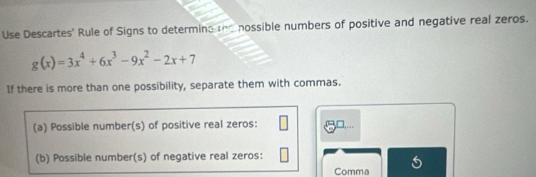 Use Descartes' Rule of Signs to determine the nossible numbers of positive and negative real zeros.
g(x)=3x^4+6x^3-9x^2-2x+7
If there is more than one possibility, separate them with commas. 
(a) Possible number(s) of positive real zeros: 
(b) Possible number(s) of negative real zeros: 
Comma