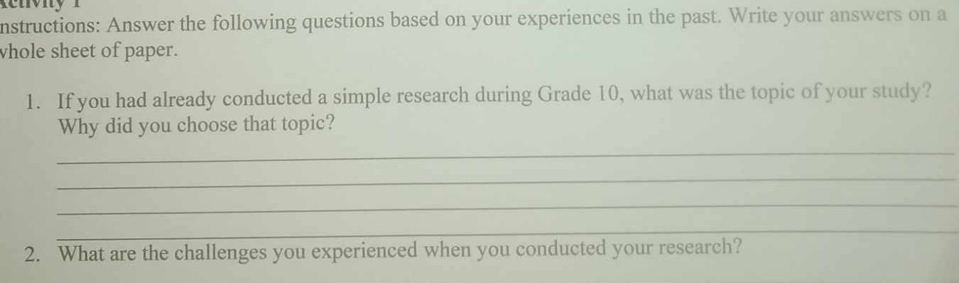 uvi y 
nstructions: Answer the following questions based on your experiences in the past. Write your answers on a 
vhole sheet of paper. 
1. If you had already conducted a simple research during Grade 10, what was the topic of your study? 
Why did you choose that topic? 
_ 
_ 
_ 
_ 
2. What are the challenges you experienced when you conducted your research?