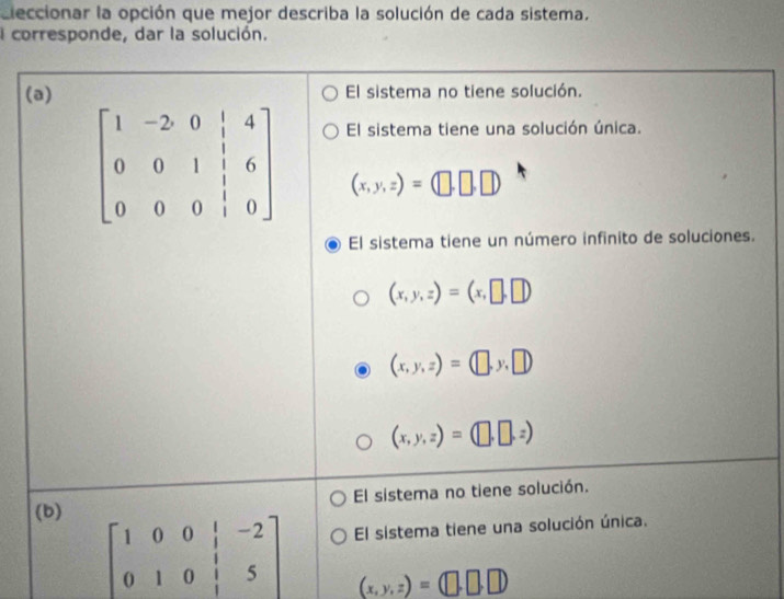 Eleccionar la opción que mejor describa la solución de cada sistema.
I corresponde, dar la solución.
(a) El sistema no tiene solución.
El sistema tiene una solución única.
(x,y,z)=(□ ,□ ,□ )
El sistema tiene un número infinito de soluciones.
(x,y,z)=(x,□ ,□ )
(x,y,z)=(□ ,y,□ )
(x,y,z)=(□ ,□ ,z)
(b) El sistema no tiene solución.
beginbmatrix 1&0&0&|&-2 0&1&0&|&5endbmatrix El sistema tiene una solución única.
(x,y,z)=(□ ,□ ,□ )