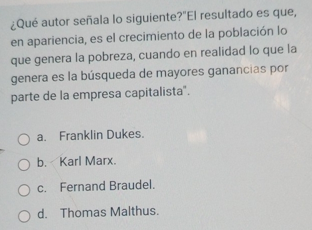 ¿Qué autor señala lo siguiente?"El resultado es que,
en apariencia, es el crecimiento de la población lo
que genera la pobreza, cuando en realidad lo que la
genera es la búsqueda de mayores ganancias por
parte de la empresa capitalista".
a. Franklin Dukes.
b. Karl Marx.
c. Fernand Braudel.
d. Thomas Malthus.