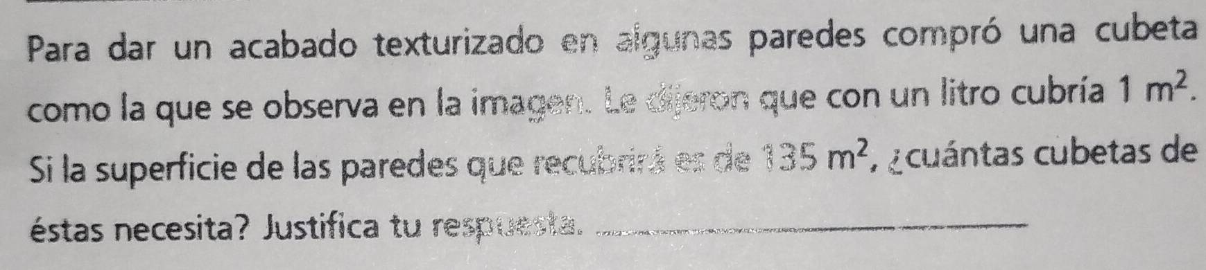 Para dar un acabado texturizado en algunas paredes compró una cubeta 
como la que se observa en la imagen. Le dijeron que con un litro cubría 1m^2. 
S la superficie de las paredes que recubrirá es de  2/3  35m^2 r cuántas cubetas de 
éstas necesita? Justifica tu respuesta. 
_