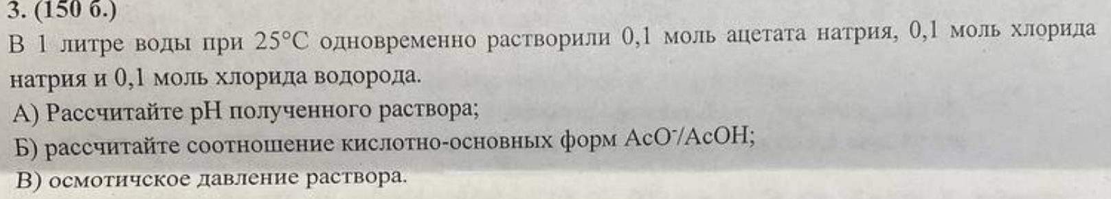 (150 6.) 
Β 1литре водьпри 25°C одновременно растворили О,Ι моль ацетата натрия, О,Ι моль хлорила 
натрияи Ο, Ρ моль хлорида водорода. 
A) Ρассчитайτе рН полученного раствора; 
Б) рассчиτайτе соотношение кислоτно-основных форм АсΟˉАсΟΗ; 
В) осмотичское давление раствора.