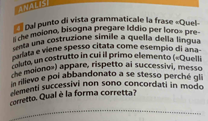 ANALIS 
Dal punto di vista grammaticale la frase «Quel- 
li che moiono, bisogna pregare Iddio per loro» pre- 
senta una costruzione simile a quella della lingua 
parlata e viene spesso citata come esempio di ana- 
coluto, un costrutto in cui il primo elemento («Quelli 
che moiono») appare, rispetto ai successivi, messo 
in rilievo e poi abbandonato a se stesso perché gli 
elementi successivi non sono concordati in modo 
corretto. Qual è la forma corretta? 
_