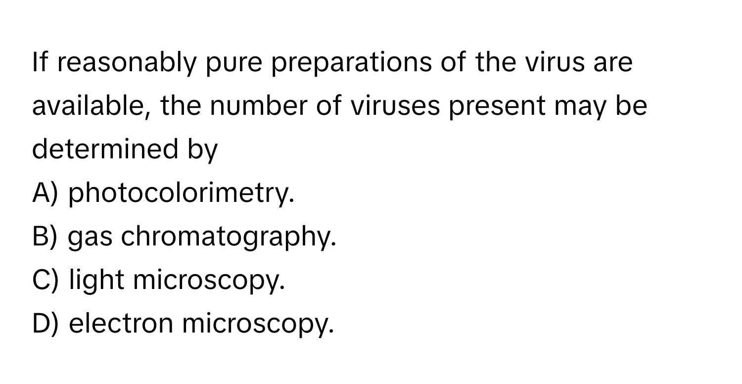 If reasonably pure preparations of the virus are available, the number of viruses present may be determined by 

A) photocolorimetry.
B) gas chromatography.
C) light microscopy.
D) electron microscopy.