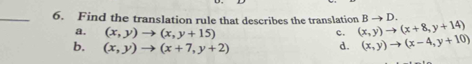 Find the translation rule that describes the translation (x,y)to (x+8,y+14) Bto D.
a. (x,y)to (x,y+15)
c.
b. (x,y)to (x+7,y+2) d. (x,y)to (x-4,y+10)