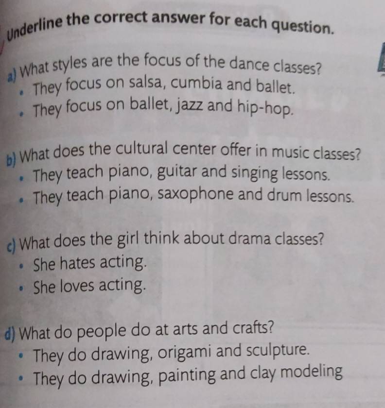 Underline the correct answer for each question.
) What styles are the focus of the dance classes?
They focus on salsa, cumbia and ballet.
They focus on ballet, jazz and hip-hop.
b) What does the cultural center offer in music classes?
They teach piano, guitar and singing lessons.
They teach piano, saxophone and drum lessons.
c) What does the girl think about drama classes?
She hates acting.
She loves acting.
d) What do people do at arts and crafts?
They do drawing, origami and sculpture.
They do drawing, painting and clay modeling