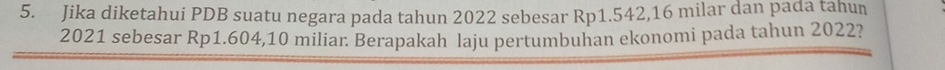 Jika diketahui PDB suatu negara pada tahun 2022 sebesar Rp1.542, 16 milar dan pada tahun
2021 sebesar Rp1.604, 10 miliar. Berapakah laju pertumbuhan ekonomi pada tahun 2022?