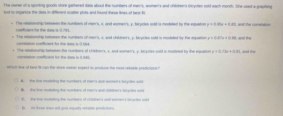 The owner of a sporting goods store gathered data about the numbers of men's, women's and children's bicycles sold each month. She used a graphing
tool to organize the data in different scatter plots and found these lines of best fit:
The relationship between the numbers of men's, x, and women's, y, bicycles sold is modeled by the equation y=0.95x+0.83 , and the correlation
coefficient for the data is 0.791.
The relationship between the numbers of men's, x, and children's, y, bicycles sold is modeled by the equation y=0.87x+0.98 , and the
correlation coefficient for the data is 0.564.
The relationship between the numbers of children's, x, and women's, y, bicycles sold is modeled by the equation y=0.73x+0.91 , and the
correlation coefficient for the data is 0.945.
Which line of best fit can the store owner expect to produce the most reliable predictions?
A. the line modeling the numbers of men's and women's bicycles sold
B. the line modeling the numbers of men's and children's bicycles sold
C. the line modeling the numbers of children's and women's bicycles sold
D. All three lines will give equally reliable predictions.