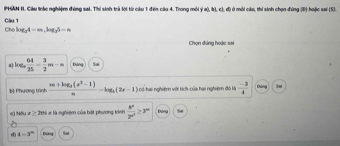 PHAN II. Câu trắc nghiệm đúng sai. Thí sinh trả lời từ câu 1 đến câu 4. Trong mỗi ý a), b), c), d) ở mỗi câu, thí sinh chọn đúng (Đ) hoặc sai (S). 
Câu 1 
Cho log _34=m, log _35=n
Chọn đúng hoặc sai 
a) log _9 64/25 = 3/2 m-n Đúng Sai 
b) Phương trình frac m+log _3(x^2-1)n=log _5(2x-1) có hai nghiệm với tích của hai nghiệm đó là  (-3)/4  Đúng Sai 
c) Nếu x≥ 2thix : là nghiệm của bất phương trình frac 8^x2^(x^2)≥ 3^m Đùng Sai 
d) 4=3^m Đúng Sai