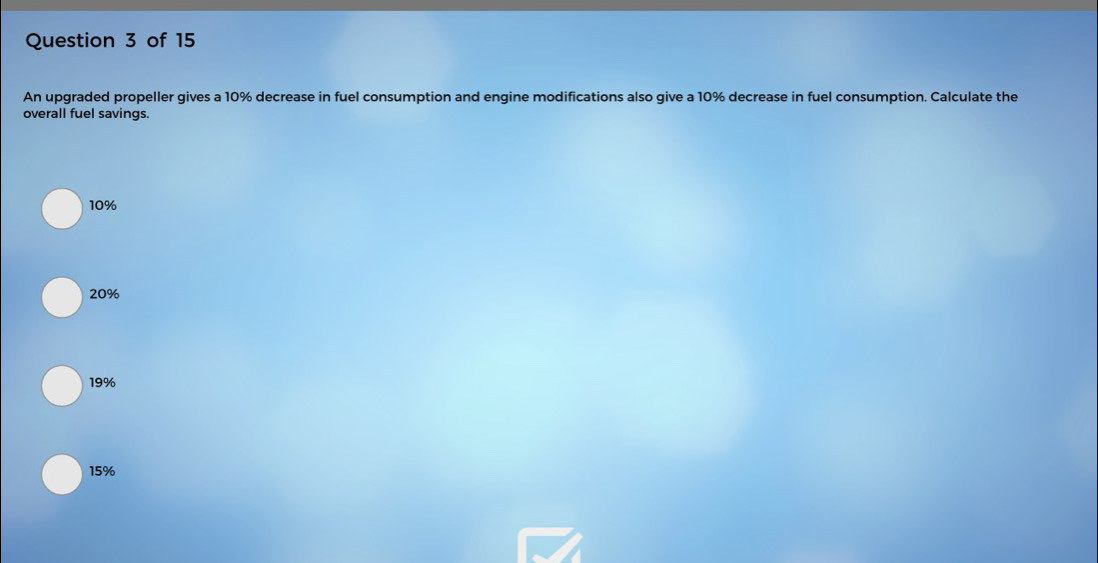 An upgraded propeller gives a 10% decrease in fuel consumption and engine modifications also give a 10% decrease in fuel consumption. Calculate the
overall fuel savings.
10%
20%
19%
15%