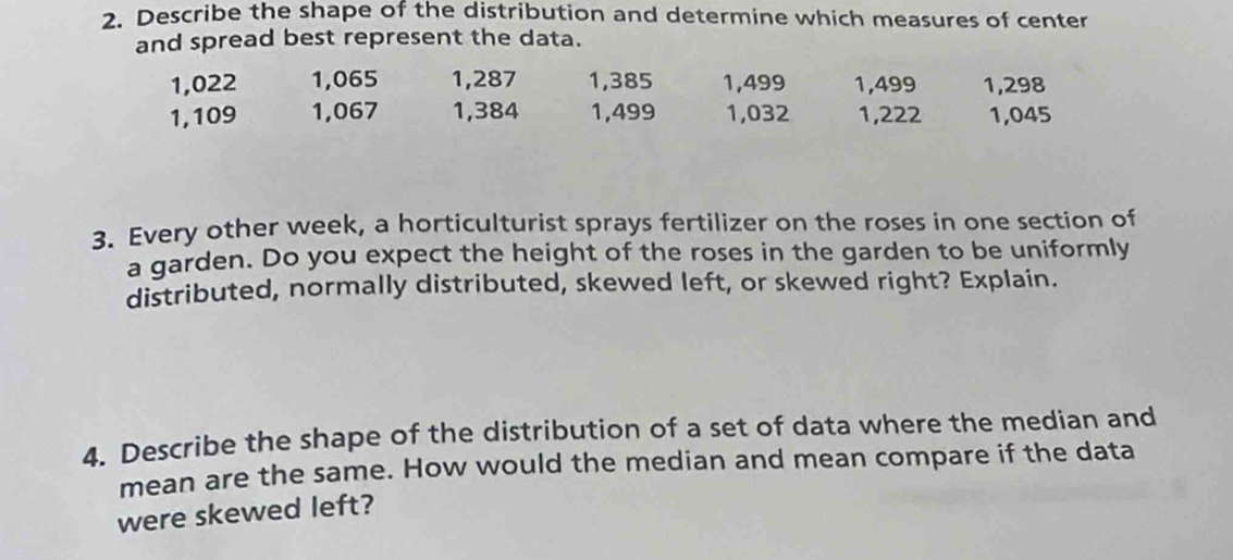 Describe the shape of the distribution and determine which measures of center 
and spread best represent the data.
1,022 1,065 1,287 1,385 1,499 1,499 1,298
1,109 1,067 1,384 1,499 1,032 1,222 1,045
3. Every other week, a horticulturist sprays fertilizer on the roses in one section of 
a garden. Do you expect the height of the roses in the garden to be uniformly 
distributed, normally distributed, skewed left, or skewed right? Explain. 
4. Describe the shape of the distribution of a set of data where the median and 
mean are the same. How would the median and mean compare if the data 
were skewed left?