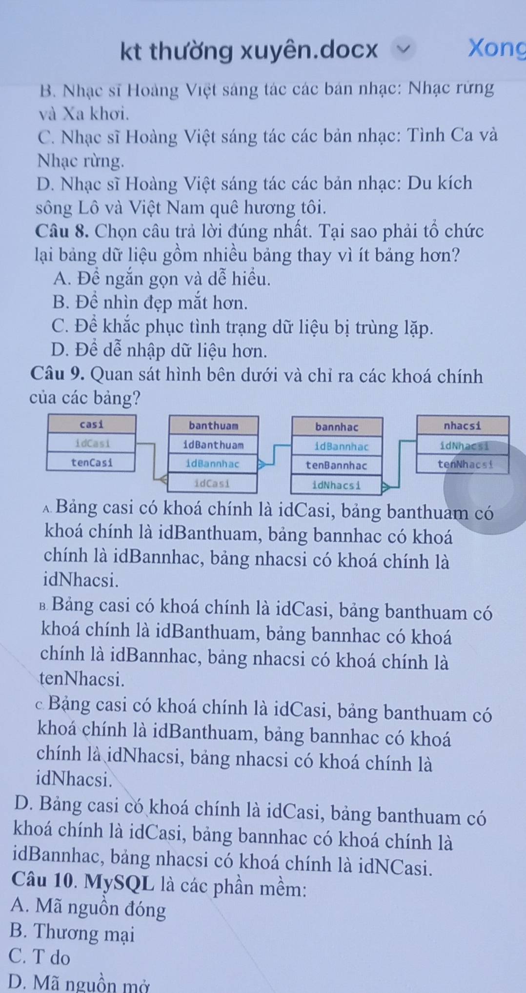 kt thường xuyên.docx Xong
B. Nhạc sĩ Hoàng Việt sáng tác các bán nhạc: Nhạc rừng
và Xa khơi.
C. Nhạc sĩ Hoàng Việt sáng tác các bản nhạc: Tình Ca và
Nhạc rừng.
D. Nhạc sĩ Hoàng Việt sáng tác các bản nhạc: Du kích
sông Lô và Việt Nam quê hương tôi.
Câu 8. Chọn câu trả lời đúng nhất. Tại sao phải tổ chức
lại bảng dữ liệu gồm nhiều bảng thay vì ít bảng hơn?
A. Đề ngắn gọn và dễ hiều.
B. Để nhìn đẹp mắt hơn.
C. Để khắc phục tình trạng dữ liệu bị trùng lặp.
D. Để dễ nhập dữ liệu hơn.
Câu 9. Quan sát hình bên dưới và chỉ ra các khoá chính
của các bảng?
banthuam bannhac nhacsi
idBanthuam idBannhac idNhacsi
idBannhac tenBannhac tenNhacsi
idCasi idNhacsi
A Bảng casi có khoá chính là idCasi, bảng banthuam có
khoá chính là idBanthuam, bảng bannhac có khoá
chính là idBannhac, bảng nhacsi có khoá chính là
idNhacsi.
* Bảng casi có khoá chính là idCasi, bảng banthuam có
khoá chính là idBanthuam, bảng bannhac có khoá
chính là idBannhac, bảng nhacsi có khoá chính là
tenNhacsi.
c Bảng casi có khoá chính là idCasi, bảng banthuam có
khoá chính là idBanthuam, bảng bannhac có khoá
chính là idNhacsi, bảng nhacsi có khoá chính là
idNhacsi.
D. Bảng casi có khoá chính là idCasi, bảng banthuam có
khoá chính là idCasi, bảng bannhac có khoá chính là
idBannhac, bảng nhacsi có khoá chính là idNCasi.
Câu 10. MySQL là các phần mềm:
A. Mã nguồn đóng
B. Thương mại
C. T do
D. Mã nguồn mở