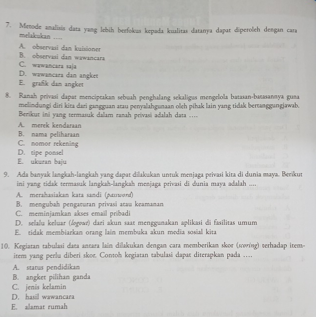 Metode analisis data yang lebih berfokus kepada kualitas datanya dapat diperoleh dengan cara
melakukan …
A. observasi dan kuisioner
B. observasi dan wawancara
C. wawancara saja
D. wawancara dan angket
E. grafk dan angket
8. Ranah privasi dapat menciptakan sebuah penghalang sekaligus mengelola batasan-batasannya guna
melindungi diri kita dari gangguan atau penyalahgunaan oleh pihak lain yang tidak bertanggungjawab.
Berikut ini yang termasuk dalam ranah privasi adalah data ....
A. merek kendaraan
B. nama peliharaan
C. nomor rekening
D. tipe ponsel
E. ukuran baju
9. Ada banyak langkah-langkah yang dapat dilakukan untuk menjaga privasi kita di dunia maya. Berikut
ini yang tidak termasuk langkah-langkah menjaga privasi di dunia maya adalah ....
A. merahasiakan kata sandi (password)
B. mengubah pengaturan privasi atau keamanan
C. meminjamkan akses email pribadi
D. selalu keluar (logout) dari akun saat menggunakan aplikasi di fasilitas umum
E. tidak membiarkan orang lain membuka akun media sosial kita
10. Kegiatan tabulasi data antara lain dilakukan dengan cara memberikan skor (scoring) terhadap item-
item yang perlu diberi skor. Contoh kegiatan tabulasi dapat diterapkan pada …
A. status pendidikan
B. angket pilihan ganda
C. jenis kelamin
D. hasil wawancara
E. alamat rumah