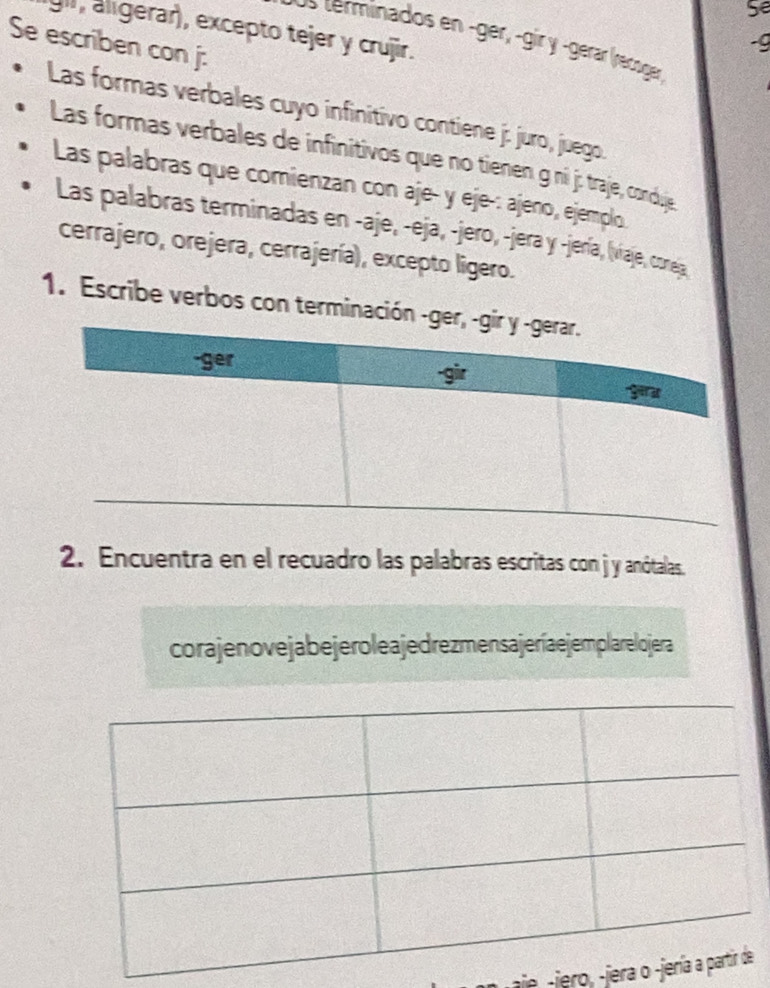 Se
gir, álígerar), excepto tejer y crujir.
Se escriben con j:
-g
terminados en -gér, -gir y -gérar (recuger)
Las formas verbales cuyo infinitivo contiene j: juro, juego.
Las formas verbales de infinitivos que no tienen g ní j: traje, conduje
Las palabras que comienzan con aje- y eje-: ajeno, ejemplo
Las palabras terminadas en -aje, -eja, -jero, -jera y -jería, (viaje, coreja
cerrajero, orejera, cerrajería), excepto ligero.
1. Escribe verbos con terminació
2. Encuentra en el recuadro las palabras escritas con j y anótalas
cora jeno ve ja be jero le a je drezmens a jeríaejemplare lojera
aie -jero, -jerae