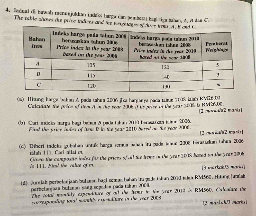 Jadual di bawah menunjukkan indeks harga dan pemberat bagi tiga bahan, A, B dan C. 
The table shows the price indices and the 
(a) Hitung harga bahan A pada tahun 2006 jika harganya pada tahun 2008 ialah RM26.00. 
Calculate the price of item A in the year 2006 if its price in the year 2008 is RM26.00. 
[2 markah/2 marks] 
(b) Cari indeks harga bagi bahan B pada tahun 2010 berasaskan tahun 2006. 
Find the price index of item B in the year 2010 based on the year 2006. 
[2 markah/2 marks] 
(c) Diberi indeks gubahan untuk harga semua bahan itu pada tahun 2008 berasaskan tahun 2006 
ialah 111. Cari nilai m. 
Given the composite index for the prices of all the items in the year 2008 based on the year 2006 
is 111. Find the value of m. 
[3 markah/3 marks] 
(d) Jumlah perbelanjaan bulanan bagi semua bahan itu pada tahun 2010 ialah RM560. Hitung jumlah 
perbelanjaan bulanan yang sepadan pada tahun 2008. 
The total monthly expenditure of all the items in the year 2010 is RM560. Calculate the 
corresponding total monthly expenditure in the year 2008. 
[3 markah/3 marks]