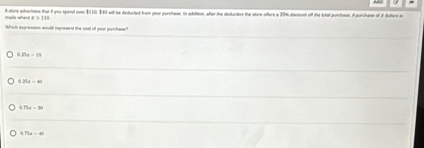 ABC a
A store advertises that if you spend over $110, $40 will be deducted from your purchase. In addition, after the deduction the store ofters a 25% discount off the total purchase. A purchese of 2 dulars is
made where x>110
Which expression would represent the cost of your purchase?
0.25z-10
0.25x-40
0.75x-30
75x-40