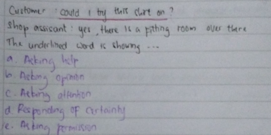 Customer could 1 try this chort on?
shop assisant: yes, there Is a pithing room oves there
The underlned word is showng. . .
a. Acking help
b Acking opinon
C. nebing attention
d Responding of cirtainly
e. As king permission