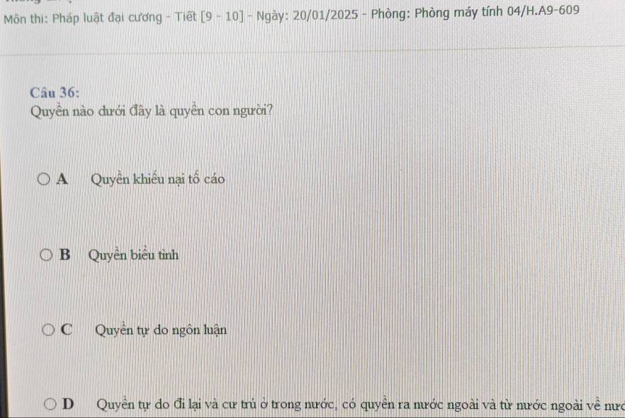 Môn thi: Pháp luật đại cương - Tiết [9-10] - Ngày: 20/01/2025 - Phòng: Phòng máy tính 04/H.A9-609
Câu 36:
Quyền nào dưới đây là quyền con người?
A Quyền khiểu nại tố cáo
B Quyền biểu tình
C Quyền tự do ngôn luận
D Quyền tự do đi lại và cư trú ở trong nước, có quyền ra nước ngoài và từ nước ngoài về nưc