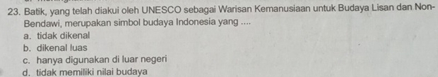 Batik, yang telah diakui oleh UNESCO sebagai Warisan Kemanusiaan untuk Budaya Lisan dan Non-
Bendawi, merupakan simbol budaya Indonesia yang ....
a. tidak dikenal
b. dikenal luas
c. hanya digunakan di luar negeri
d. tidak memiliki nilai budaya