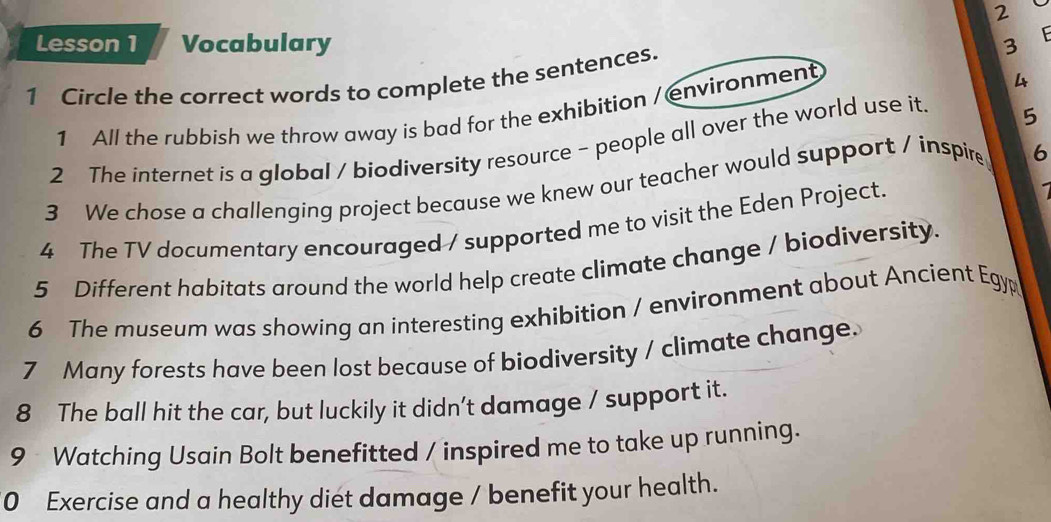 Lesson 1 Vocabulary 3 E 
1 Circle the correct words to complete the sentences. 
1 All the rubbish we throw away is bad for the exhibition / environment 
4 
2 The internet is a global / biodiversity resource - people all over the world use it. 5 
3 We chose a challenging project because we knew our teacher would support / inspire 6
4 The TV documentary encouraged / supported me to visit the Eden Project. 
1 
5 Different habitats around the world help create climate change / biodiversity. 
6 The museum was showing an interesting exhibition / environment about Ancient Egyp 
7 Many forests have been lost because of biodiversity / climate change. 
8 The ball hit the car, but luckily it didn't damage / support it. 
9 Watching Usain Bolt benefitted / inspired me to take up running. 
0 Exercise and a healthy diet damage / benefit your health.