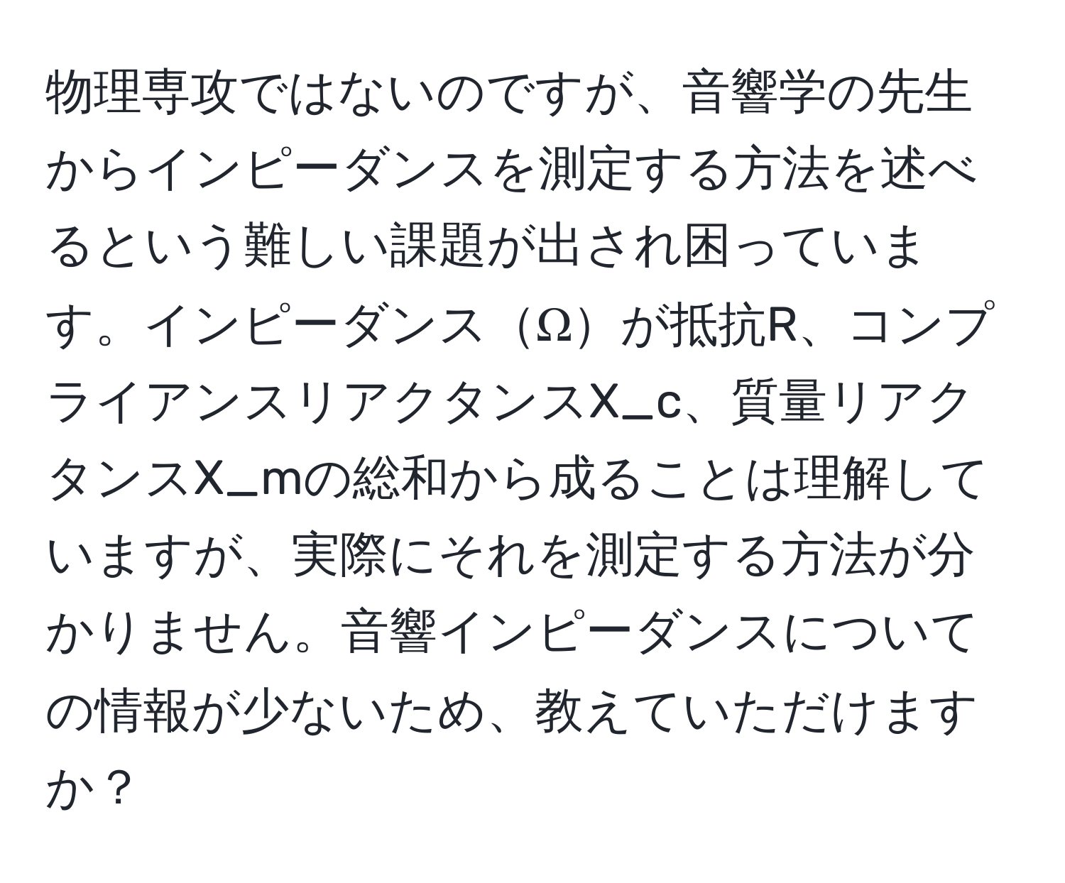 物理専攻ではないのですが、音響学の先生からインピーダンスを測定する方法を述べるという難しい課題が出され困っています。インピーダンスΩが抵抗R、コンプライアンスリアクタンスX_c、質量リアクタンスX_mの総和から成ることは理解していますが、実際にそれを測定する方法が分かりません。音響インピーダンスについての情報が少ないため、教えていただけますか？