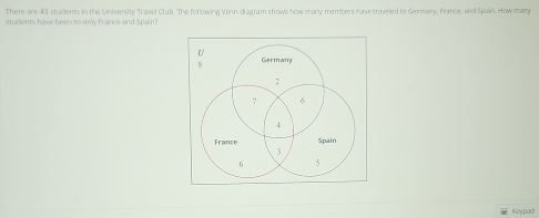 There are 41 students in the University Travel Club. The following Venn diagram shows how many members have traveled to Germany, France, and Spain. How many 
students have been to only France and Spain? 
U
8 Germam
2
7 6
4
France Spain
3
6 5
Keypad