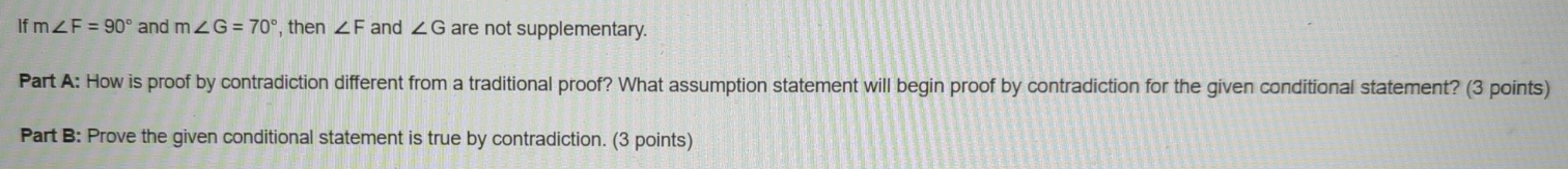 If m∠ F=90° and m∠ G=70° , then ∠ F and ∠ G are not supplementary. 
Part A: How is proof by contradiction different from a traditional proof? What assumption statement will begin proof by contradiction for the given conditional statement? (3 points) 
Part B: Prove the given conditional statement is true by contradiction. (3 points)