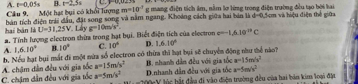 A. t=0,05s B. t=2,5s mang điện tích âm, nằm lợ lừng trong điện trường đều tạo bởi hai
Câu 9. Một hạt bụi có khổi lượng m=10^(-7)g
bản tích điện trái dầu, đặt song song và nằm ngang. Khoảng cách giữa hai bản là d=0 0,5cm và hiệu điện thể giữa
hai bān là U=31,25V Lây g=10m/s^2. 
a. Tính lượng electron thừa trong hạt bụi. Biết điện tích của electron e=-1,6.10^(-19)C
A. 1,6.10^9 B. 10° C. 10^6 D. 1.6.10^6
b. Nếu hạt bụi mất đi một nửa số electron có thừa thì hạt bụi sẽ chuyển động như thế nào?
A. chậm dần đều với gia tốc a=15m/s^2 B. nhanh dần đều với gia tốc a=15m/s^2
C. chậm dần đều với gia tốc a=5m/s^2 D.nhanh dần đều với gia tốc a=5m/s^2
B(.2000)(1-sqrt()) l ú c bắt đầu đi vào điện trường đều của hai bản kim loại đặt