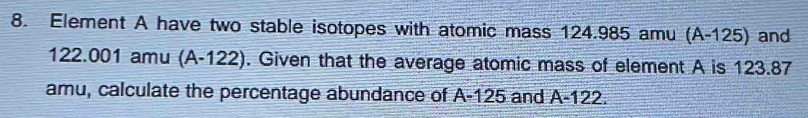 Element A have two stable isotopes with atomic mass 124.985 amu (A- 125) and
122.001 amu (A-122). Given that the average atomic mass of element A is 123.87
amu, calculate the percentage abundance of A-125 and A-122.