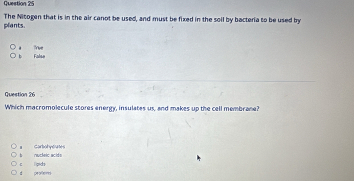 The Nitogen that is in the air canot be used, and must be fixed in the soil by bacteria to be used by
plants.
a True
b False
Question 26
Which macromolecule stores energy, insulates us, and makes up the cell membrane?
a Carbohydrates
bì nucleic acids
c lipids
d proteins