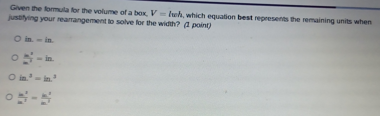 Given the formula for the volume of a box, V=lwh , which equation best represents the remaining units when
justifying your rearrangement to solve for the width? (1 point)
in.=in.
frac in.^3in.^2=in.
in.^3=in.^3
frac in.^3in.^2=frac in.^3in.^2