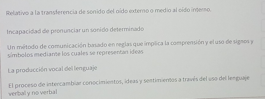 Relativo a la transferencia de sonido del oído externo o medio al oído interno.
Incapacidad de pronunciar un sonido determinado
Un método de comunicación basado en reglas que implica la comprensión y el uso de signos y
símbolos mediante los cuales se representan ideas
La producción vocal del lenguaje
El proceso de intercambiar conocimientos, ideas y sentimientos a través del uso del lenguaje
verbal y no verbal