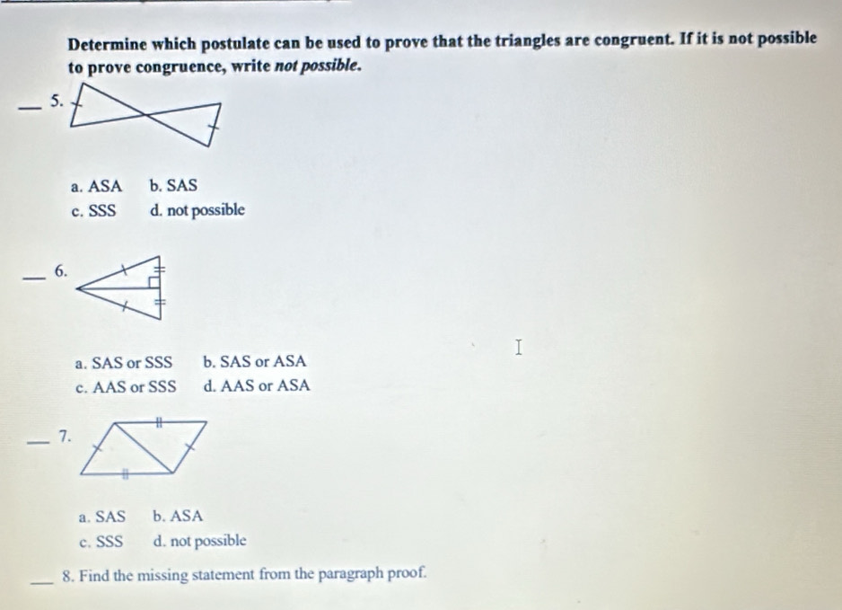 Determine which postulate can be used to prove that the triangles are congruent. If it is not possible
to prove congruence, write not possible.
_5.
a. ASA b. SAS
c. SSS d. not possible
_6.
a. SAS or SSS b. SAS or ASA
c. AAS or SSS d. AAS or ASA
_7.
a. SAS b. ASA
c. SSS d. not possible
_8. Find the missing statement from the paragraph proof.