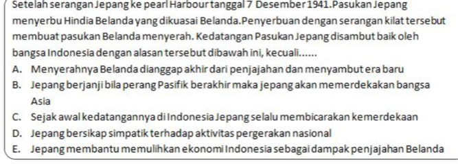 Setelah serangan Jepang ke pearl Harbour tanggal 7 Desember 1941. Pasukan Jepang
menyerbu Hindia Belanda yang dikuasai Belanda.Penyerbuan dengan serangan kilat tersebut
membuat pasukan Belanda menyerah. Kedatangan Pasukan Jepang disambut baik oleh
bangsa Indonesia dengan alasan tersebut dibawah ini, kecuali......
A. Menyerahnya Belanda dianggap akhir dari penjajahan dan menyambut era baru
B. Jepang berjanji bila perang Pasifik berakhir maka jepang akan memerdekakan bangsa
Asia
C. Sejak awal kedatangannya di Indonesia Jepang selalu membicarakan kemerdekaan
D. Jepang bersikap simpatik terhadap aktivitas pergerakan nasional
E. Jepang membantu memulihkan ekonomi Indonesia sebagai dampak penjajahan Belanda