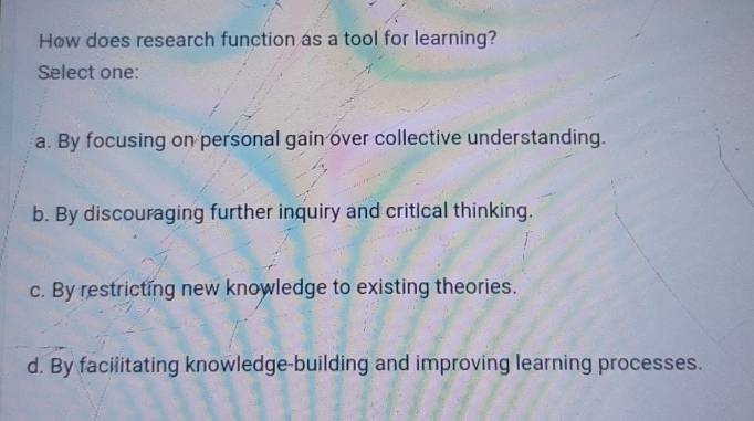 How does research function as a tool for learning?
Select one:
a. By focusing on personal gain over collective understanding.
b. By discouraging further inquiry and critical thinking.
c. By restricting new knowledge to existing theories.
d. By faciiitating knowledge-building and improving learning processes.