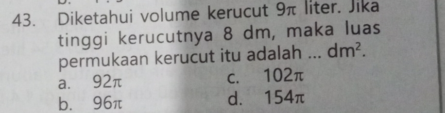 Diketahui volume kerucut 9π liter. Jika
tinggi kerucutnya 8 dm, maka luas
permukaan kerucut itu adalah dm^2.
a. 92π c. 102π
b. 96π d. 154π