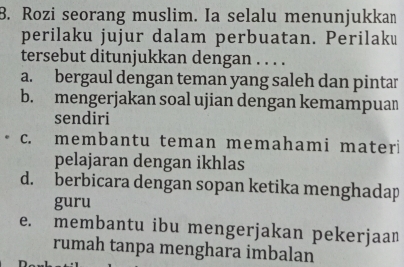 Rozi seorang muslim. Ia selalu menunjukkan
perilaku jujur dalam perbuatan. Perilaku
tersebut ditunjukkan dengan . . . .
a. bergaul dengan teman yang saleh dan pintar
b. mengerjakan soal ujian dengan kemampuan
sendiri
c. membantu teman memahami materi
pelajaran dengan ikhlas
d. berbicara dengan sopan ketika menghadap
guru
e. membantu ibu mengerjakan pekerjaan
rumah tanpa menghara imbalan