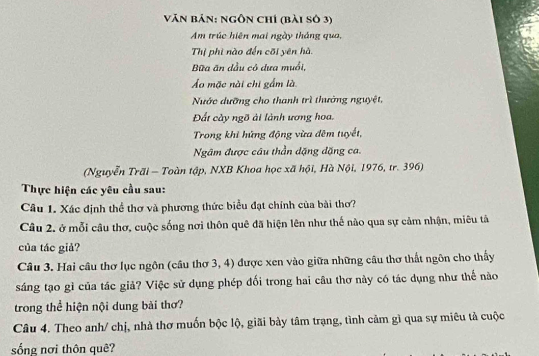 Văn bản: ngôn chí (bài sở 3) 
Am trúc hiên mai ngày tháng qua, 
Thị phì nào đến cõi yên hà. 
Bữa ăn dầu có dưa muổi, 
Áo mặc nài chi gấm là. 
Nước dưỡng cho thanh trì thường nguyệt, 
Đất cày ngõ ải lành ương hoa. 
Trong khi hứng động vừa đêm tuyết, 
Ngâm được câu thần dặng dặng ca. 
(Nguyễn Trãi - Toàn tập, NXB Khoa học xã hội, Hà Nội, 1976, tr. 396) 
Thực hiện các yêu cầu sau: 
Câu 1. Xác định thể thơ và phương thức biểu đạt chính của bài thơ? 
Câu 2. ở mỗi câu thơ, cuộc sống nơi thôn quê đã hiện lên như thế nào qua sự cảm nhận, miêu tả 
của tác giả? 
Câu 3. Hai câu thơ lục ngôn (câu thơ 3, 4) được xen vào giữa những câu thơ thất ngôn cho thấy 
sáng tạo gì của tác giả? Việc sử dụng phép đối trong hai câu thơ này có tác dụng như thế nào 
trong thể hiện nội dung bài thơ? 
Câu 4. Theo anh/ chị, nhà thơ muốn bộc lộ, giãi bày tâm trạng, tình cảm gì qua sự miêu tả cuộc 
sống nơi thôn quê?